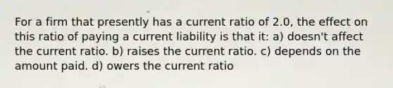 For a firm that presently has a current ratio of 2.0, the effect on this ratio of paying a current liability is that it: a) doesn't affect the current ratio. b) raises the current ratio. c) depends on the amount paid. d) owers the current ratio