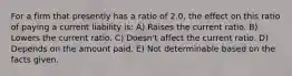 For a firm that presently has a ratio of 2.0, the effect on this ratio of paying a current liability is: A) Raises the current ratio. B) Lowers the current ratio. C) Doesn't affect the current ratio. D) Depends on the amount paid. E) Not determinable based on the facts given.