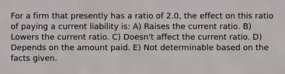 For a firm that presently has a ratio of 2.0, the effect on this ratio of paying a current liability is: A) Raises the current ratio. B) Lowers the current ratio. C) Doesn't affect the current ratio. D) Depends on the amount paid. E) Not determinable based on the facts given.