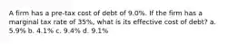 A firm has a pre-tax cost of debt of 9.0%. If the firm has a marginal tax rate of 35%, what is its effective cost of debt? a. 5.9% b. 4.1% c. 9.4% d. 9.1%