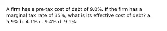 A firm has a pre-tax cost of debt of 9.0%. If the firm has a marginal tax rate of 35%, what is its effective cost of debt? a. 5.9% b. 4.1% c. 9.4% d. 9.1%