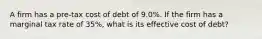 A firm has a pre-tax cost of debt of 9.0%. If the firm has a marginal tax rate of 35%, what is its effective cost of debt?