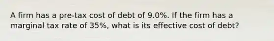 A firm has a pre-tax cost of debt of 9.0%. If the firm has a marginal tax rate of 35%, what is its effective cost of debt?