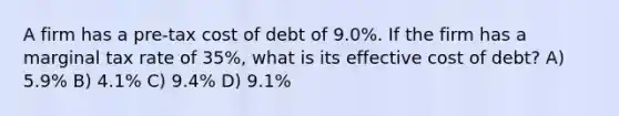 A firm has a pre-tax cost of debt of 9.0%. If the firm has a marginal tax rate of 35%, what is its effective cost of debt? A) 5.9% B) 4.1% C) 9.4% D) 9.1%