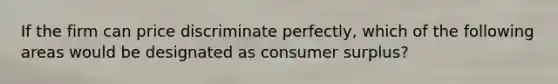 If the firm can price discriminate perfectly, which of the following areas would be designated as consumer surplus?