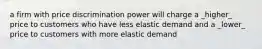 a firm with price discrimination power will charge a _higher_ price to customers who have less elastic demand and a _lower_ price to customers with more elastic demand