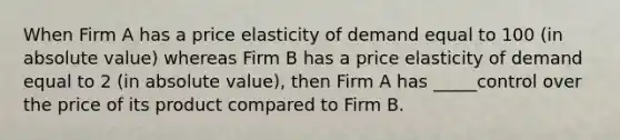 When Firm A has a price elasticity of demand equal to 100 (in <a href='https://www.questionai.com/knowledge/kbbTh4ZPeb-absolute-value' class='anchor-knowledge'>absolute value</a>) whereas Firm B has a price elasticity of demand equal to 2 (in absolute value), then Firm A has _____control over the price of its product compared to Firm B.