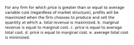 For any firm for which price is greater than or equal to average variable cost (regardless of market structure), profits will be maximized when the firm chooses to produce and sell the quantity at which a. total revenue is maximized. b. marginal revenue is equal to marginal cost. c. price is equal to average total cost. d. price is equal to marginal cost. e. average total cost is minimized.