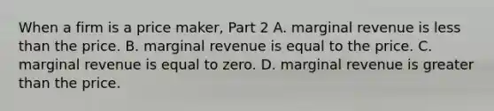 When a firm is a price maker​, Part 2 A. marginal revenue is less than the price. B. marginal revenue is equal to the price. C. marginal revenue is equal to zero. D. marginal revenue is greater than the price.