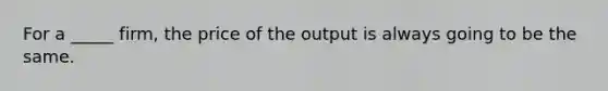 For a _____ firm, the price of the output is always going to be the same.