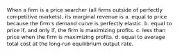 When a firm is a price searcher (all firms outside of perfectly competitive markets), its marginal revenue is a. equal to price because the firm's demand curve is perfectly elastic. b. equal to price if, and only if, the firm is maximizing profits. c. less than price when the firm is maximizing profits. d. equal to average total cost at the long-run equilibrium output rate.