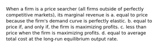 When a firm is a price searcher (all firms outside of perfectly competitive markets), its marginal revenue is a. equal to price because the firm's demand curve is perfectly elastic. b. equal to price if, and only if, the firm is maximizing profits. c. less than price when the firm is maximizing profits. d. equal to average total cost at the long-run equilibrium output rate.