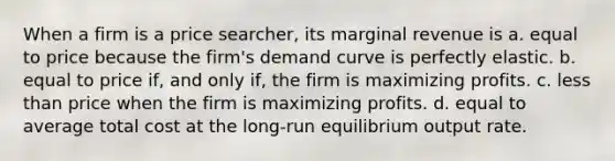 When a firm is a price searcher, its marginal revenue is a. equal to price because the firm's demand curve is perfectly elastic. b. equal to price if, and only if, the firm is maximizing profits. c. <a href='https://www.questionai.com/knowledge/k7BtlYpAMX-less-than' class='anchor-knowledge'>less than</a> price when the firm is maximizing profits. d. equal to average total cost at the long-run equilibrium output rate.