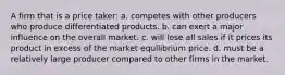 ​A firm that is a price taker: a. ​competes with other producers who produce differentiated products. b. ​can exert a major influence on the overall market. c. ​will lose all sales if it prices its product in excess of the market equilibrium price. d. ​must be a relatively large producer compared to other firms in the market.