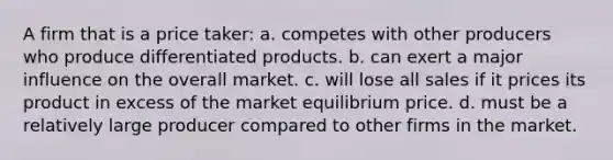 ​A firm that is a price taker: a. ​competes with other producers who produce differentiated products. b. ​can exert a major influence on the overall market. c. ​will lose all sales if it prices its product in excess of the market equilibrium price. d. ​must be a relatively large producer compared to other firms in the market.