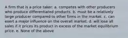 A firm that is a price taker: a. competes with other producers who produce differentiated products. b. must be a relatively large producer compared to other firms in the market. c. can exert a major influence on the overall market. d. will lose all sales if it prices its product in excess of the market equilibrium price. e. None of the above