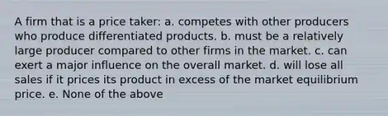 A firm that is a price taker: a. competes with other producers who produce differentiated products. b. must be a relatively large producer compared to other firms in the market. c. can exert a major influence on the overall market. d. will lose all sales if it prices its product in excess of the market equilibrium price. e. None of the above