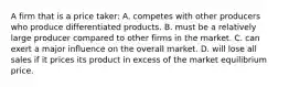 A firm that is a price taker: A. competes with other producers who produce differentiated products. B. must be a relatively large producer compared to other firms in the market. C. can exert a major influence on the overall market. D. will lose all sales if it prices its product in excess of the market equilibrium price.