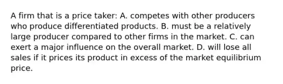 A firm that is a price taker: A. competes with other producers who produce differentiated products. B. must be a relatively large producer compared to other firms in the market. C. can exert a major influence on the overall market. D. will lose all sales if it prices its product in excess of the market equilibrium price.