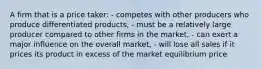 A firm that is a price taker: - competes with other producers who produce differentiated products, - must be a relatively large producer compared to other firms in the market, - can exert a major influence on the overall market, - will lose all sales if it prices its product in excess of the market equilibrium price