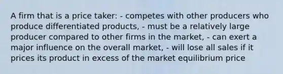 A firm that is a price taker: - competes with other producers who produce differentiated products, - must be a relatively large producer compared to other firms in the market, - can exert a major influence on the overall market, - will lose all sales if it prices its product in excess of the market equilibrium price