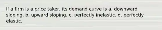 If a firm is a price taker, its demand curve is a. downward sloping. b. upward sloping. c. perfectly inelastic. d. perfectly elastic.