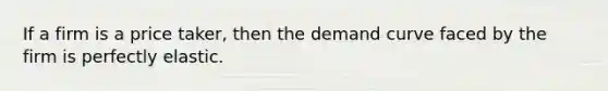 If a firm is a price taker, then the demand curve faced by the firm is perfectly elastic.