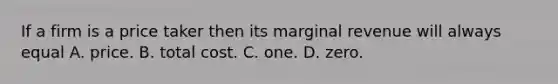 If a firm is a price taker then its marginal revenue will always equal A. price. B. total cost. C. one. D. zero.