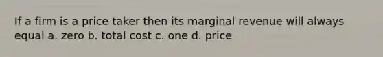 If a firm is a price taker then its marginal revenue will always equal a. zero b. total cost c. one d. price