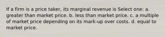 If a firm is a price taker, its marginal revenue is Select one: a. greater than market price. b. less than market price. c. a multiple of market price depending on its mark-up over costs. d. equal to market price.