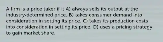 A firm is a price taker if it A) always sells its output at the industry-determined price. B) takes consumer demand into consideration in setting its price. C) takes its production costs into consideration in setting its price. D) uses a pricing strategy to gain market share.