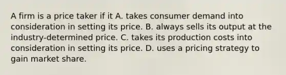 A firm is a price taker if it A. takes consumer demand into consideration in setting its price. B. always sells its output at the​ industry-determined price. C. takes its production costs into consideration in setting its price. D. uses a pricing strategy to gain market share.