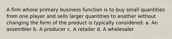 A firm whose primary business function is to buy small quantities from one player and sells larger quantities to another without changing the form of the product is typically considered: a. An assembler b. A producer c. A retailer d. A wholesaler