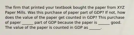 The firm that printed your textbook bought the paper from XYZ Paper Mills. Was this purchase of paper part of​ GDP? If​ not, how does the value of the paper get counted in​ GDP? This purchase of paper​ ______ part of GDP because the paper is​ ______ good. The value of the paper is counted in GDP as​ ______.