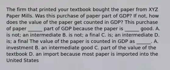 The firm that printed your textbook bought the paper from XYZ Paper Mills. Was this purchase of paper part of​ GDP? If​ not, how does the value of the paper get counted in​ GDP? This purchase of paper​ ______ part of GDP because the paper is​ ______ good. A. is​ not; an intermediate B. is​ not; a final C. ​is; an intermediate D. ​is; a final The value of the paper is counted in GDP as​ ______. A. investment B. an intermediate good C. part of the value of the textbook D. an import because most paper is imported into the United States