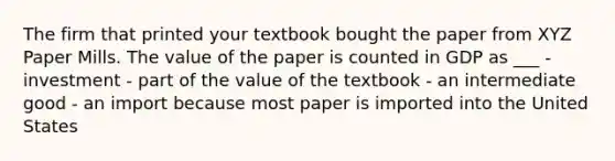 The firm that printed your textbook bought the paper from XYZ Paper Mills. The value of the paper is counted in GDP as ___ - investment - part of the value of the textbook - an intermediate good - an import because most paper is imported into the United States