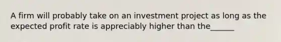 A firm will probably take on an investment project as long as the expected profit rate is appreciably higher than the______