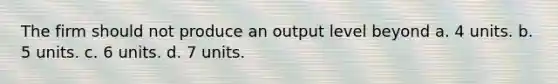 The firm should not produce an output level beyond a. 4 units. b. 5 units. c. 6 units. d. 7 units.