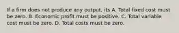 If a firm does not produce any output, its A. Total fixed cost must be zero. B. Economic profit must be positive. C. Total variable cost must be zero. D. Total costs must be zero.