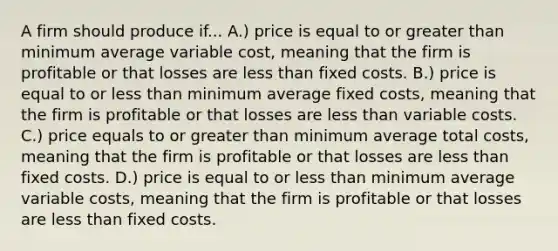 A firm should produce if... A.) price is equal to or greater than minimum average variable cost, meaning that the firm is profitable or that losses are less than fixed costs. B.) price is equal to or less than minimum average fixed costs, meaning that the firm is profitable or that losses are less than variable costs. C.) price equals to or greater than minimum average total costs, meaning that the firm is profitable or that losses are less than fixed costs. D.) price is equal to or less than minimum average variable costs, meaning that the firm is profitable or that losses are less than fixed costs.