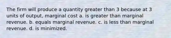 The firm will produce a quantity greater than 3 because at 3 units of output, marginal cost a. is greater than marginal revenue. b. equals marginal revenue. c. is less than marginal revenue. d. is minimized.