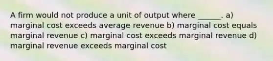 A firm would not produce a unit of output where ______. a) marginal cost exceeds average revenue b) marginal cost equals marginal revenue c) marginal cost exceeds marginal revenue d) marginal revenue exceeds marginal cost