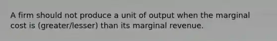 A firm should not produce a unit of output when the marginal cost is (greater/lesser) than its marginal revenue.