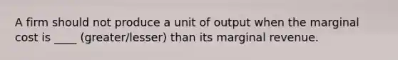 A firm should not produce a unit of output when the marginal cost is ____ (greater/lesser) than its marginal revenue.