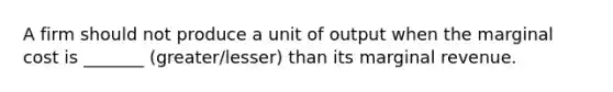 A firm should not produce a unit of output when the marginal cost is _______ (greater/lesser) than its marginal revenue.