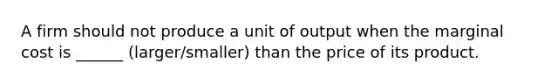 A firm should not produce a unit of output when the marginal cost is ______ (larger/smaller) than the price of its product.