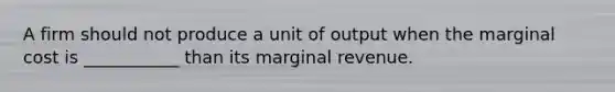 A firm should not produce a unit of output when the marginal cost is ___________ than its marginal revenue.