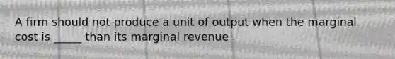 A firm should not produce a unit of output when the marginal cost is _____ than its marginal revenue