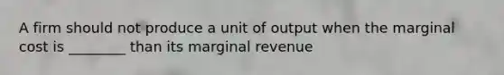 A firm should not produce a unit of output when the marginal cost is ________ than its marginal revenue