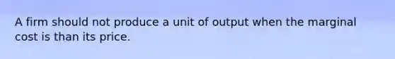 A firm should not produce a unit of output when the marginal cost is than its price.